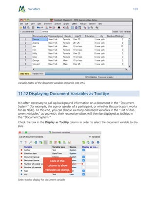 Variables 169
Variable matrix of the document variables imported into SPSS
11.12 Displaying Document Variables as Tooltips
It is often necessary to call up background information on a document in the “Document
System” (for example, the age or gender of a participant, or whether this participant works
for an NGO). To this end, you can choose as many document variables in the “List of doc-
ument variables” as you wish; their respective values will then be displayed as tooltips in
the “Document System.”
Check the box in the Display as Tooltip column in order to select the document variable to dis-
play`.
Select tooltip display for document variable
 