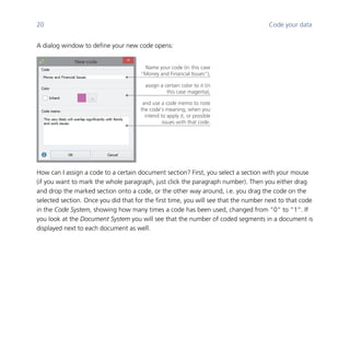 20 Code your data
	
A dialog window to define your new code opens:
	
How can I assign a code to a certain document section? First, you select a section with your mouse
(if you want to mark the whole paragraph, just click the paragraph number). Then you either drag
and drop the marked section onto a code, or the other way around, i.e. you drag the code on the
selected section. Once you did that for the first time, you will see that the number next to that code
in the Code System, showing how many times a code has been used, changed from “0“ to “1“. If
you look at the Document System you will see that the number of coded segments in a document is
displayed next to each document as well.
	
assign a certain color to it (in
this case magenta),
Name your code (in this case
“Money and Financial Issues“),
and use a code memo to note
the code’s meaning, when you
intend to apply it, or possible
issues with that code.
 