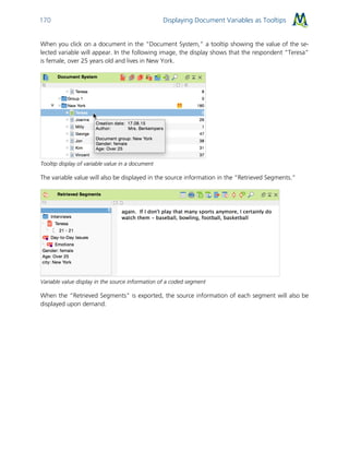 Displaying Document Variables as Tooltips170
When you click on a document in the “Document System,” a tooltip showing the value of the se-
lected variable will appear. In the following image, the display shows that the respondent “Teresa”
is female, over 25 years old and lives in New York.
Tooltip display of variable value in a document
The variable value will also be displayed in the source information in the “Retrieved Segments.”
Variable value display in the source information of a coded segment
When the “Retrieved Segments” is exported, the source information of each segment will also be
displayed upon demand.
 