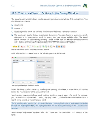 The Lexical Search: Options in the Dialog Window172
12.3 The Lexical Search: Options in the Dialog Window
The lexical search function allows you to research your documents without first coding them. You
can do searches of either
 documents,
 memos, or
 coded segments, which are currently shown in the “Retrieved Segments” window.
 The search can also be limited to activated documents. You can choose to search in a single
document, a document group, or all documents that have certain variable values. The lexical
search function can be started by selecting Lexical search from the Analysis drop-down menu
or by clicking on the magnifying glass icon in the “MAXQDA standard” toolbar.
Lexical search icon in the “MAXQDA standard” toolbar
After selecting to do a lexical search, the following window will appear:
The dialog window for the lexical search
When the dialog box first comes up, the left pane is empty. Click New to enter the word or string
(called the “search string”) that you want to find.
Search strings may consist of one word, multiple words, or only of a part of a word. For instance,
you can search for “Tom Hanks,” “Hanks,” or only “anks.” Quotation marks are not necessary if a
search string consists of more than one word.
Tip: If you highlight text in the „Document Browser“ then right-click on it and select the option
Search for highlighted text, the highlighted text will be displayed directly in the Lexical Search
window.
Search strings may contain so-called “wild card” characters. The characters * or ? function as fol-
lows:
 