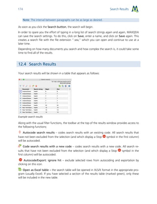 Search Results174
Note: The interval between paragraphs can be as large as desired.
As soon as you click the Search button, the search will begin.
In order to spare you the effort of typing in a long list of search strings again and again, MAXQDA
can save the search settings. To do this, click on Save, enter a name, and click on Save again. This
creates a search file with the file extension ”.sea,” which you can open and continue to use at a
later time.
Depending on how many documents you search and how complex the search is, it could take some
time to find all of the results.
12.4 Search Results
Your search results will be shown in a table that appears as follows:
Example search results
Along with the usual filter functions, the toolbar at the top of the results window provides access to
the following functions:
Autocode search results – codes search results with an existing code. All search results that
have not been excluded from the selection (and which display a Stop symbol in the first column)
will be autocoded.
Code search results with a new code – codes search results with a new code. All search re-
sults that have not been excluded from the selection (and which display a Stop symbol in the
first column) will be autocoded.
Autocode/Export: ignore hit – exclude selected rows from autocoding and exportation by
clicking on this icon.
Open as Excel table – the search table will be opened in XLS/X format in the appropriate pro-
gram (usually Excel). If you have selected a section of the results table (marked green), only these
will be included in the new table.
 