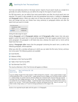 Searching for Text: The Lexical Search 177
from text and table documents in the lower section. Exports of pure search results as a simple list is
generally not useful; therefore you can define the range for the export of search results.
For PDF documents, you can define how many words before and after the actual search term are
exported. This option is also available for text and spreadsheet documents, in addition to Sentence
and Paragraph options. When you select one of these two options, the name of the context op-
tions will change and you can choose how many sentences or paragraphs before and after the
search term you want to include:
Setting the data range for export
Setting Paragraph with 0 Paragraphs before and 0 Paragraphs after means that only para-
graphs in which the search term is found will be exported. If the term appears several times in the
same paragraph, the paragraph is still listed only once, whereas the search term or terms will be
listed more than once.
Setting 1 Paragraphs after means that the paragraph containing the search term, as well as the
following paragraph, will be exported.
When you click OK, a window will pop up in which you can select the file name, format, and loca-
tion to be saved. The following options are available:
 Excel (XLS/X),
 Website (HTML),
 Maintext in Rich Text Format (RTF)
 Table in Rich Text Format (RTF)
 Tab Delimited Text (TXT)
The result as Maintext in Rich Text Format will appear as follows:
Document: New YorkTeresa (28 - 28)
Search string: family
to go to college straight from high school in 1964 and become a teacher. I was a good student in high
school graduating 19th in a class of 403. I really wanted to go to college, but my family couldn't afford
it. Unfortunately, my mother had the attitude college was a waste for girls, because they got married
and didn't put their college education to use. So, I never pursued the issue. I know, I shouldn't blame
my mother for my not going to college. I could have been more enterprising and tried to find a way to
pay for it on my own. I think never having been a teacher will always haunt me. Now it's too late. I'd
have to take a large salary cut if I were to change professions at this stage in life.
Section of an exported results table with the option +/- 0 Paragraphs
 