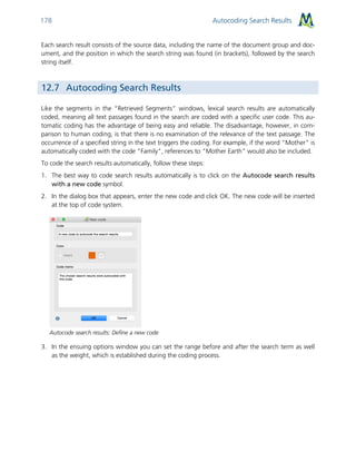 Autocoding Search Results178
Each search result consists of the source data, including the name of the document group and doc-
ument, and the position in which the search string was found (in brackets), followed by the search
string itself.
12.7 Autocoding Search Results
Like the segments in the “Retrieved Segments” windows, lexical search results are automatically
coded, meaning all text passages found in the search are coded with a specific user code. This au-
tomatic coding has the advantage of being easy and reliable. The disadvantage, however, in com-
parison to human coding, is that there is no examination of the relevance of the text passage. The
occurrence of a specified string in the text triggers the coding. For example, if the word "Mother" is
automatically coded with the code "Family", references to "Mother Earth” would also be included.
To code the search results automatically, follow these steps:
1. The best way to code search results automatically is to click on the Autocode search results
with a new code symbol.
2. In the dialog box that appears, enter the new code and click OK. The new code will be inserted
at the top of code system.
Autocode search results: Define a new code
3. In the ensuing options window you can set the range before and after the search term as well
as the weight, which is established during the coding process.
 