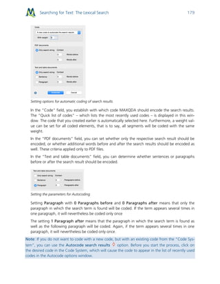 Searching for Text: The Lexical Search 179
Setting options for automatic coding of search results
In the "Code" field, you establish with which code MAXQDA should encode the search results.
The “Quick list of codes” – which lists the most recently used codes – is displayed in this win-
dow. The code that you created earlier is automatically selected here. Furthermore, a weight val-
ue can be set for all coded elements, that is to say, all segments will be coded with the same
weight.
In the “PDF documents” field, you can set whether only the respective search result should be
encoded, or whether additional words before and after the search results should be encoded as
well. These criteria applied only to PDF files.
In the “Text and table documents” field, you can determine whether sentences or paragraphs
before or after the search result should be encoded.
Setting the parameters for Autocoding
Setting Paragraph with 0 Paragraphs before and 0 Paragraphs after means that only the
paragraph in which the search term is found will be coded. If the term appears several times in
one paragraph, it will nevertheless be coded only once
The setting 1 Paragraph after means that the paragraph in which the search term is found as
well as the following paragraph will be coded. Again, if the term appears several times in one
paragraph, it will nevertheless be coded only once.
Note: If you do not want to code with a new code, but with an existing code from the "Code Sys-
tem”, you can use the Autocode search results option. Before you start the process, click on
the desired code in the Code System, which will cause the code to appear in the list of recently used
codes in the Autocode options window.
 