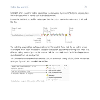 Coding data segments 21
	
MAXQDA offers you other coding possibilities; you can access them via right-clicking a selected sec-
tion in the document or via the icons in the toolbar Code.
In case that toolbar is not visible, please open it via the option View in the main menu. It will look
like this:
	
	
The code that you used last is always displayed on the very left. If you click the red coding symbol
on the right, it will assign this code to a selected text section. Each of the following icons refers to a
different coding function; you can for example click the Undo code symbol and then choose one or
several codes from a drop-down list.
The context menu in the Document Browser contains even more coding options, which you can see
when you right-click into a marked text section:
	
Code
highlighted
segment
Code
with a
new code
Code
in-vivo
Highlight
coding
Recently used
code
emoticode
Undo
code
Codes that are assigned at this section will be listed.
All activated codes will be assigned.
Code with recently used code.
Create a new code and assign it to the
highlightd segment.
 