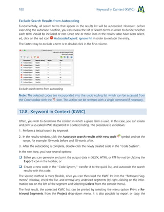 Keyword in Context (KWIC)180
Exclude Search Results from Autocoding
Fundamentally, all search terms that appear in the results list will be autocoded. However, before
executing the autocode function, you can review the list of search terms in order to decide whether
each term should be included or not. Once one or more lines in the results table have been select-
ed, click on the red icon Autocode/Export: ignore hit in order to exclude the entry.
The fastest way to exclude a term is to double-click in the first column.
Exclude search terms from autocoding
Note: The selected codes are incorporated into the undo coding list which can be accessed from
the Code toolbar with the icon. This action can be reversed with a single command if necessary.
12.8 Keyword in Context (KWIC)
Often, you wish to determine the context in which a given term is used. In this case, you can create
and print a so-called KWIC (KeyWord In Context) listing. The procedure is as follows:
1. Perform a lexical search by keyword.
2. In the results window, click the Autocode search results with new code symbol and set the
range, for example 10 words before and 10 words after.
3. After the autocoding is complete, double-click the newly created code in the “Code System”.
In the next step, you have several options:
 Either you can generate and print the output data in XLS/X, HTML or RTF format by clicking the
Export icon in the toolbar, or
 Create a new code in the “Code System,” transfer it to the quick list, and autocode the search
results with this code.
The second method is more flexible, since you can then load the KWIC list into the “Retrieved Seg-
ments” window, check the list, and remove any undesired segments (by right-clicking on the infor-
mation box on the left of the segment and selecting Delete from the context menu).
The final result, the corrected KWIC list, can be printed by selecting the menu option Print > Re-
trieved Segments from the Project drop-down menu. It is also possible to export or copy the
 