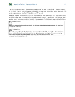 Searching for Text: The Lexical Search 181
KWIC list to the clipboard. A table view is also available. To view the results as a table, double-click
on the newly inserted code, whereupon MAXQDA will open the overview of coded segments. This
can be exported as an Excel or HTML table or in RTF format.
The KWIC list has the following structure: each hit starts with the source data (document group,
document name, and the paragraph number containing the hit). The next line indicates the search
word or search string that has been found in that paragraph. Finally the text segment itself is listed.
New YorkMilly (23-23)
family
family
Family, 09 : My family my parents, my children, are very close. We share dreams and holidays and have much
warmth with each other.
New YorkMary (7-7)
family
I am pretty happy with my health situation. I get sick very rarely and when I do, it is only for a short amount of
time. I think this can be attributed to the fact that I eat right and exercise semi-regularly. However, my family
has a history of breast cancer and diabetes and I worry very much about contracting them.
Printout of search results from a file
 