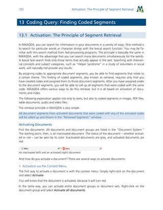 Activation: The Principle of Segment Retrieval182
13 Coding Query: Finding Coded Segments
13.1 Activation: The Principle of Segment Retrieval
In MAXQDA, you can search for information in your documents in a variety of ways. One method is
to search for particular words or character strings with the lexical search function. You may be fa-
miliar with this search method from text-processing programs. The principle is basically the same in
MAXQDA, with the advantage that you can search many documents simultaneously for the words.
A lexical text search finds only those terms that actually appear in the text. Searching with theoreti-
cal concepts and subject categories, such as “Helper Syndrome” in a study of volunteers in social
work, will naturally not provide any results.
By assigning codes to appropriate document segments, you be able to find segments that relate to
a certain theme. This finding of coded segments, also known as retrieval, requires only that you
have created codes and assigned them to those document segments. After you have assigned codes
to the document segments, you will be able to call up all segments that were coded with the same
code. MAXQDA offers various ways to do this retrieval, but it is all based on activation of docu-
ments and codes.
The following explanation applies not only to texts, but also to coded segments in images, PDF files,
table documents, audio and video files.
The retrieval principle in MAXQDA is very simple:
All document segments from activated documents that were coded with any of the activated codes
will be called up and shown in the “Retrieved Segments” window.
Activating Documents
First the documents: All documents and document groups are listed in the “Document System.”
The starting point, then, is an inactivated document. The status of the document – whether activat-
ed or not – can be seen by its color. Inactivated documents are grey, and activated documents are
red.
An inactivated (left) and an activated (right) document
And how do you activate a document? There are several ways to activate documents:
1. Activation via the Context Menu
The first way to activate a document is with the context menu. Simply right-click on the document
and select Activate.
You will know that the document is activated, because it will turn red.
In the same way, you can activate entire document groups or document sets. Right-click on the
document group and select Activate all documents.
 