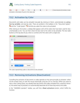 Coding Query: Finding Coded Segments 185
Activation information found in the status bar
13.2 Activation by Color
Documents and codes can be activated manually (by clicking on them), automatically (via activa-
tion by variable), and also by color. There are symbols in the toolbars in the “Document System”
and the “Code System” that lets you select the colors to be activated.
After clicking on this button, a dialog field appears with all the colors that have been used for doc-
uments/codes so far. You can then check the box next to the colors to be activated. The two radio
buttons at the top also let you check or uncheck all of the colors with a single click.
The colors representing codes or documents to be activated
13.3 Removing Activations (Deactivation)
Cancelling the activation of documents or codes operates on the same principle as activation: either
via the context menu or with the mouse (eventually using the Ctrl or cmd key.) When you want to
start a new Coding Query, but already have documents and codes activated from a previous retriev-
al, the easiest way to proceed is to automatically deactivate all of those documents and codes.
In the “MAXQDA standard” toolbar, you will find a Reset activations button, which fulfills this
function.
 