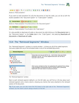 The “Retrieved Segments” Window186
Button to “Reset activations”
If you want to reset activations for only the documents or only the codes, you can do so with the
button available in the “Document System” or “Code System” toolbars.
Button to “Reset activations” for all documents in the “Document System”
Button to “Reset activations” for all codes in the “Code System”
It is also possible to deactivate all codes or documents by right-clicking on the Documents icon in
the “Document System” or the Codes icon in the “Code System” and selecting Deactivate all
documents or Deactivate all codes.
13.4 The “Retrieved Segments” Window
The “Retrieved Segments” window is a results window – it shows you all of the coded segments
that were coded with any of the activated codes in any of the activated documents.
The “Retrieved Segments” window
Next to each retrieved segment (default is on the left side), you will find an info box about each
retrieved segment and a memo column, showing any memos that were attached to the retrieved
section of the document.
Tip: If you want, you can also move the info boxes to the right side of the “Retrieved Segments”
window, but the memo column always remains on the left.
 