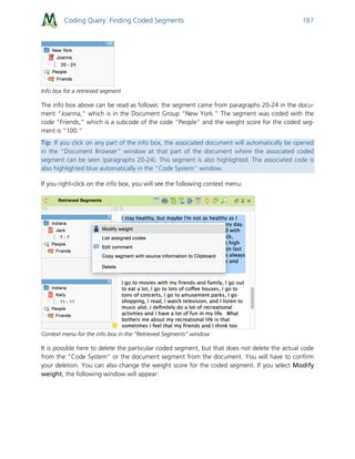 Coding Query: Finding Coded Segments 187
Info box for a retrieved segment
The info box above can be read as follows: the segment came from paragraphs 20-24 in the docu-
ment “Joanna,” which is in the Document Group “New York.” The segment was coded with the
code “Friends,” which is a subcode of the code “People” and the weight score for the coded seg-
ment is “100.”
Tip: If you click on any part of the info box, the associated document will automatically be opened
in the “Document Browser” window at that part of the document where the associated coded
segment can be seen (paragraphs 20-24). This segment is also highlighted. The associated code is
also highlighted blue automatically in the “Code System” window.
If you right-click on the info box, you will see the following context menu:
Context menu for the info box in the “Retrieved Segments” window
It is possible here to delete the particular coded segment, but that does not delete the actual code
from the “Code System” or the document segment from the document. You will have to confirm
your deletion. You can also change the weight score for the coded segment. If you select Modify
weight, the following window will appear:
 