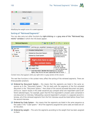 The “Retrieved Segments” Window188
Modifying the weight score of a coded segment
Sorting of “Retrieved Segments”
You can also carry out other functions by right-clicking on a gray area of the “Retrieved Seg-
ments” window in which the info boxes appear.
Context menu that appears when you right-click in a gray section of the column
The next few functions in the context menu affect the sorting of the retrieved segments. There are
three possible variations:
 Ordered by Document System – this means that the segments are listed in the same se-
quence as in the “Document System.” The list starts with the segments of the first activated
document in the “Document System,” then those of the second activated document are given,
and so on. Search results in this order would let you compare what one respondent said to dif-
ferent selected topics. For example, given that the first respondent’s answers were contained in
one document or interview, followed by a second respondent’s answers in a separate second in-
terview, all of the retrieved segments from the first interview would be listed before those from
the second interview.
 Ordered by Code System – this means that the segments are listed in the same sequence as
the codes in the “Code System.” All of the segments assigned the same code are listed one af-
ter the other.
 Ordered by weight – This sorts the segments according to the weight that has been assigned
to them.
 