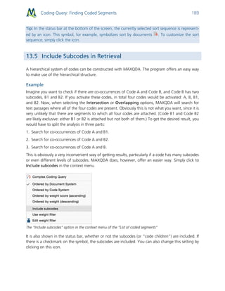Coding Query: Finding Coded Segments 189
Tip: In the status bar at the bottom of the screen, the currently selected sort sequence is represent-
ed by an icon. This symbol, for example, symbolizes sort by documents . To customize the sort
sequence, simply click the icon.
13.5 Include Subcodes in Retrieval
A hierarchical system of codes can be constructed with MAXQDA. The program offers an easy way
to make use of the hierarchical structure.
Example
Imagine you want to check if there are co-occurrences of Code A and Code B, and Code B has two
subcodes, B1 and B2. If you activate these codes, in total four codes would be activated: A, B, B1,
and B2. Now, when selecting the Intersection or Overlapping options, MAXQDA will search for
text passages where all of the four codes are present. Obviously this is not what you want, since it is
very unlikely that there are segments to which all four codes are attached. (Code B1 and Code B2
are likely exclusive: either B1 or B2 is attached but not both of them.) To get the desired result, you
would have to split the analysis in three parts:
1. Search for co-occurrences of Code A and B1.
2. Search for co-occurrences of Code A and B2.
3. Search for co-occurrences of Code A and B.
This is obviously a very inconvenient way of getting results, particularly if a code has many subcodes
or even different levels of subcodes. MAXQDA does, however, offer an easier way. Simply click to
Include subcodes in the context menu.
The “Include subcodes” option in the context menu of the “List of coded segments”
It is also shown in the status bar, whether or not the subcodes (or “code children”) are included. If
there is a checkmark on the symbol, the subcodes are included. You can also change this setting by
clicking on this icon.
 