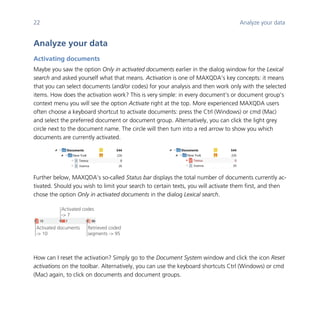 22 Analyze your data
	
Analyze your data
Activating documents
Maybe you saw the option Only in activated documents earlier in the dialog window for the Lexical
search and asked yourself what that means. Activation is one of MAXQDA’s key concepts: it means
that you can select documents (and/or codes) for your analysis and then work only with the selected
items. How does the activation work? This is very simple: in every document’s or document group’s
context menu you will see the option Activate right at the top. More experienced MAXQDA users
often choose a keyboard shortcut to activate documents: press the Ctrl (Windows) or cmd (Mac)
and select the preferred document or document group. Alternatively, you can click the light grey
circle next to the document name. The circle will then turn into a red arrow to show you which
documents are currently activated.
	 	 	 	
Further below, MAXQDA’s so-called Status bar displays the total number of documents currently ac-
tivated. Should you wish to limit your search to certain texts, you will activate them first, and then
chose the option Only in activated documents in the dialog Lexical search.
	
	
	
How can I reset the activation? Simply go to the Document System window and click the icon Reset
activations on the toolbar. Alternatively, you can use the keyboard shortcuts Ctrl (Windows) or cmd
(Mac) again, to click on documents and document groups.
Activated documents
-> 10
Activated codes
-> 7
Retrieved coded
segments -> 95
 