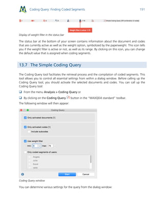 Coding Query: Finding Coded Segments 191
Display of weight filter in the status bar
The status bar at the bottom of your screen contains information about the document and codes
that are currently active as well as the weight option, symbolized by the paperweight. This icon tells
you if the weight filter is active or not, as well as its range. By clicking on this icon, you can change
the default value that is assigned when coding segments.
13.7 The Simple Coding Query
The Coding Query tool facilitates the retrieval process and the compilation of coded segments. This
tool allows you to control all essential settings from within a dialog window. Before calling up the
Coding Query tool, you should activate the selected documents and codes. You can call up the
Coding Query tool:
 From the menu Analysis > Coding Query or
 By clicking on the Coding Query button in the “MAXQDA standard” toolbar.
The following window will then appear:
Coding Query window
You can determine various settings for the query from the dialog window:
 