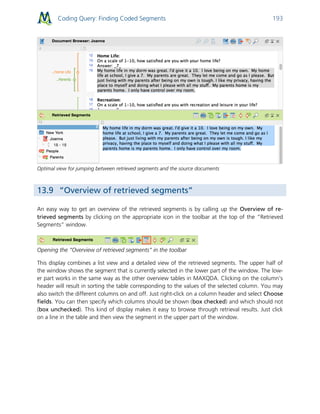 Coding Query: Finding Coded Segments 193
Optimal view for jumping between retrieved segments and the source documents
13.9 “Overview of retrieved segments”
An easy way to get an overview of the retrieved segments is by calling up the Overview of re-
trieved segments by clicking on the appropriate icon in the toolbar at the top of the “Retrieved
Segments” window.
Opening the “Overview of retrieved segments” in the toolbar
This display combines a list view and a detailed view of the retrieved segments. The upper half of
the window shows the segment that is currently selected in the lower part of the window. The low-
er part works in the same way as the other overview tables in MAXQDA. Clicking on the column’s
header will result in sorting the table corresponding to the values of the selected column. You may
also switch the different columns on and off. Just right-click on a column header and select Choose
fields. You can then specify which columns should be shown (box checked) and which should not
(box unchecked). This kind of display makes it easy to browse through retrieval results. Just click
on a line in the table and then view the segment in the upper part of the window.
 