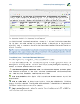 “Overview of retrieved segments”194
The two-section window in the “Overview of retrieved segments”
The option to display the retrieved segments in a table in XLS/X or HTML format is particularly help-
ful. This gives a very good overview: not only the segment in plain text but all the information
around it is listed, for instance the date when the segment was coded and the name of the person
who did the coding.
Tip: The overview table is also the best place to write comments on your coded segments. You read
the segment in the upper window and write your comment below. Just double-click the field for
comments in the matrix and type in your annotation.
The toolbar in the “Overview of Retrieved Segments”
The following functions, among others, can be accessed from the toolbar:
Code retrieved segments – the selected coded segments (marked in green) from the list will
be assigned to an existing code. It is possible to select multiple rows by holding down the Ctrl key. If
no rows are selected, the entire table will be coded.
Code retrieved segments with a new code – the selected coded segments (marked in green)
from the list will be assigned to a new code. It is possible to select multiple rows by holding down
the Ctrl key. If no rows are selected, the entire table will be coded.
Show as Excel table – opens a table in XLS/X format with the retrieved segments and associat-
ed information.
Show as HTML table – A table in HTML format is created and displayed with the default
browser. If nothing is selected, the entire table will be displayed. If individual rows are selected and
highlighted in green, only these rows will be exported.
Export retrieved segments – allows for export of the retrieved segments in RTF or XLS/X for-
mat, including preceding source data.
 