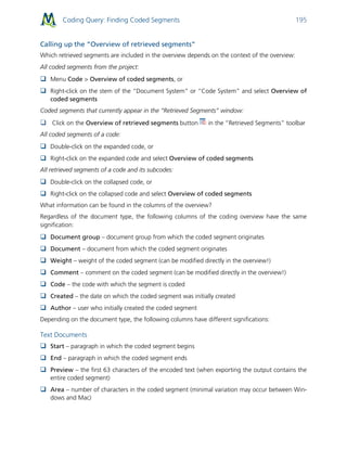 Coding Query: Finding Coded Segments 195
Calling up the “Overview of retrieved segments”
Which retrieved segments are included in the overview depends on the context of the overview:
All coded segments from the project:
 Menu Code > Overview of coded segments, or
 Right-click on the stem of the “Document System” or “Code System” and select Overview of
coded segments
Coded segments that currently appear in the “Retrieved Segments” window:
 Click on the Overview of retrieved segments button in the “Retrieved Segments” toolbar
All coded segments of a code:
 Double-click on the expanded code, or
 Right-click on the expanded code and select Overview of coded segments
All retrieved segments of a code and its subcodes:
 Double-click on the collapsed code, or
 Right-click on the collapsed code and select Overview of coded segments
What information can be found in the columns of the overview?
Regardless of the document type, the following columns of the coding overview have the same
signification:
 Document group – document group from which the coded segment originates
 Document – document from which the coded segment originates
 Weight – weight of the coded segment (can be modified directly in the overview!)
 Comment – comment on the coded segment (can be modified directly in the overview!)
 Code – the code with which the segment is coded
 Created – the date on which the coded segment was initially created
 Author – user who initially created the coded segment
Depending on the document type, the following columns have different significations:
Text Documents
 Start – paragraph in which the coded segment begins
 End – paragraph in which the coded segment ends
 Preview – the first 63 characters of the encoded text (when exporting the output contains the
entire coded segment)
 Area – number of characters in the coded segment (minimal variation may occur between Win-
dows and Mac)
 