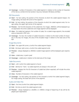 “Overview of retrieved segments”196
 Coverage – number of characters in the coded segment in relation to the number of characters
of the text as a whole (minimal variation may occur between Windows and Mac)
PDF Documents
 Start – for text coding, the position of the character at which the coded segment begins. For
image coding, the lower left corner of the segment.
 End – for text coding, the position of the character at which the coded segment ends. For im-
age coding, the upper right corner of the segment.
 Preview – the first 64 characters of the coded text. For images, <IMAGE> will be displayed (up-
on exportation the entire coded text and image segment will be displayed)
 Area – for coded text segment, the number of codes; for a coded image segment, the encoded
area as measured in PDF units
 Coverage – for text, the number of coded characters in relation to the total number of charac-
ters in the text; for images, the area of the encoded image in relation to the total area of the
PDF
Image Documents
 Start – the upper left corner, at which the coded segment begins
 End – the lower right corner, at which the coded segment ends
 Preview – always displayed as <IMAGE> (coded image segment will be displayed upon exporta-
tion)
 Area – coded area, in pixel x pixel
 Coverage – coded area in relation to the total area of the image
Table Documents
 Start – cell in which the coded segment is found
 End – identical to “Start,” as coded segments are always in the same cell
 Preview – displays the first 63 characters of coded text (when exported, will include the entire
coded segment)
 Area – Number of characters in the coded segment
 Coverage – for text coding, the position of the character at which the coded segment begins.
For image coding, the lower left corner of the segment.
Audio and Video Files
 Start – the time at which the coded segment begins
 End – the time at which the coded segment ends
 Preview – always displayed as <AUDIO> or <VIDEO> (image of beginning of clip will be dis-
played upon exportation)
 