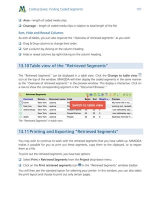 Coding Query: Finding Coded Segments 197
 Area – length of coded media clips
 Coverage – length of coded media clips in relation to total length of the file
Sort, Hide and Reveal Columns
As with all tables, you can also organize the “Overview of retrieved segments” as you wish:
 Drag & Drop columns to change their order.
 Sort a column by clicking on the column heading.
 Hide or reveal columns by right-clicking on the column heading.
13.10 Table view of the “Retrieved Segments"
The “Retrieved Segments” can be displayed in a table view. Click the Change to table view
icon at the top of the window. MAXQDA will then display the coded segments in the same manner
as the “Overview of retrieved segments” in the preview window. This display is interactive: Click on
a row to show the corresponding segment in the “Document Browser."
The “Retrieved Segments” in table view
13.11 Printing and Exporting “Retrieved Segments”
You may wish to continue to work with the retrieved segments that you have called up. MAXQDA
makes it possible for you to print out these segments, copy them to the clipboard, or to export
them as a file.
To print out the retrieved segments, you have two options:
 Select Print > Retrieved Segments from the Project drop-down menu.
 Click on the Print retrieved segments icon in the “Retrieved Segments” window toolbar.
You will then see the standard option for selecting your printer. In this window, you can also select
the print layout and choose to print out only certain pages.
 