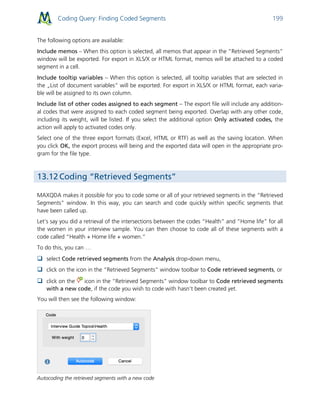 Coding Query: Finding Coded Segments 199
The following options are available:
Include memos – When this option is selected, all memos that appear in the “Retrieved Segments“
window will be exported. For export in XLS/X or HTML format, memos will be attached to a coded
segment in a cell.
Include tooltip variables – When this option is selected, all tooltip variables that are selected in
the „List of document variables“ will be exported. For export in XLS/X or HTML format, each varia-
ble will be assigned to its own column.
Include list of other codes assigned to each segment – The export file will include any addition-
al codes that were assigned to each coded segment being exported. Overlap with any other code,
including its weight, will be listed. If you select the additional option Only activated codes, the
action will apply to activated codes only.
Select one of the three export formats (Excel, HTML or RTF) as well as the saving location. When
you click OK, the export process will being and the exported data will open in the appropriate pro-
gram for the file type.
13.12 Coding “Retrieved Segments”
MAXQDA makes it possible for you to code some or all of your retrieved segments in the “Retrieved
Segments” window. In this way, you can search and code quickly within specific segments that
have been called up.
Let’s say you did a retrieval of the intersections between the codes “Health” and “Home life” for all
the women in your interview sample. You can then choose to code all of these segments with a
code called “Health + Home life + women.”
To do this, you can …
 select Code retrieved segments from the Analysis drop-down menu,
 click on the icon in the “Retrieved Segments” window toolbar to Code retrieved segments, or
 click on the icon in the “Retrieved Segments” window toolbar to Code retrieved segments
with a new code, if the code you wish to code with hasn’t been created yet.
You will then see the following window:
Autocoding the retrieved segments with a new code
 