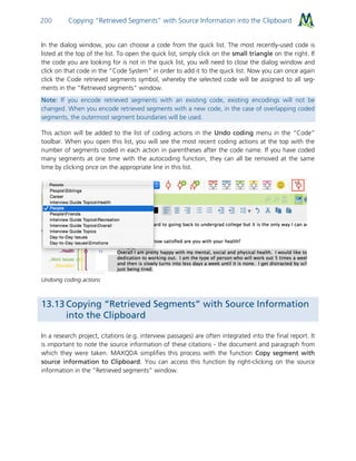 Copying “Retrieved Segments” with Source Information into the Clipboard200
In the dialog window, you can choose a code from the quick list. The most recently-used code is
listed at the top of the list. To open the quick list, simply click on the small triangle on the right. If
the code you are looking for is not in the quick list, you will need to close the dialog window and
click on that code in the “Code System” in order to add it to the quick list. Now you can once again
click the Code retrieved segments symbol, whereby the selected code will be assigned to all seg-
ments in the “Retrieved segments” window.
Note: If you encode retrieved segments with an existing code, existing encodings will not be
changed. When you encode retrieved segments with a new code, in the case of overlapping coded
segments, the outermost segment boundaries will be used.
This action will be added to the list of coding actions in the Undo coding menu in the “Code”
toolbar. When you open this list, you will see the most recent coding actions at the top with the
number of segments coded in each action in parentheses after the code name. If you have coded
many segments at one time with the autocoding function, they can all be removed at the same
time by clicking once on the appropriate line in this list.
Undoing coding actions
13.13 Copying “Retrieved Segments” with Source Information
into the Clipboard
In a research project, citations (e.g. interview passages) are often integrated into the final report. It
is important to note the source information of these citations - the document and paragraph from
which they were taken. MAXQDA simplifies this process with the function Copy segment with
source information to Clipboard. You can access this function by right-clicking on the source
information in the “Retrieved segments” window.
 