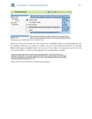 Coding Query: Finding Coded Segments 201
Calling up source information from a context menu
When you call up the function from the context menu, MAXQDA copies the selected segment into
the clipboard. Now you can paste the citation into your word processing program by pressing
Ctrl+V (Windows) or cmd+V (Mac). At the end of the citation, the document name from the
“Document System,” as well as the paragraph, will automatically be inserted.
Citation with source information in word processing program
 
