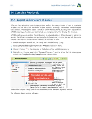 Logical Combinations of Codes202
14 Complex Retrievals
14.1 Logical Combinations of Codes
Different than with classic quantitative content analysis, the categorization of data in qualitative
analysis is not the end of the document analysis; instead it is simply a step toward further interpre-
tative analysis. The categories create a structure within the documents, but they don’t replace them.
MAXQDA’s analysis functions are tools to help you navigate and further develop this structure.
MAXQDA allows you to analyze the combination of activated codes in different ways, by taking into
account the different groupings and positions of coded segments. In this section, we will discuss the
complex combinations modes, of which MAXQDA has many to offer.
To perform a complex retrieval you can call up the Complex Coding Query:
 Select Complex Coding Query from the Analysis drop-down menu,
 Click on the icon in the status bar at the bottom of the MAXQDA screen, or
 Right-click on the gray area in the “Retrieved Segments” window where the info boxes appear
and choose Complex Coding Query from the context menu.
Access to the Complex Coding Query in the context menu of the “Retrieved Segments” window
The following dialog window will open:
 