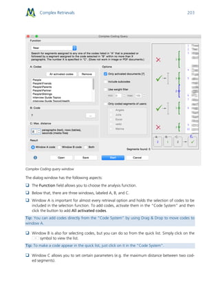 Complex Retrievals 203
Complex Coding query window
The dialog window has the following aspects:
 The Function field allows you to choose the analysis function.
 Below that, there are three windows, labeled A, B, and C.
 Window A is important for almost every retrieval option and holds the selection of codes to be
included in the selection function. To add codes, activate them in the “Code System” and then
click the button to add All activated codes.
Tip: You can add codes directly from the “Code System” by using Drag & Drop to move codes to
window A.
 Window B is also for selecting codes, but you can do so from the quick list. Simply click on the
symbol to view the list.
Tip: To make a code appear in the quick list, just click on it in the “Code System”.
 Window C allows you to set certain parameters (e.g. the maximum distance between two cod-
ed segments).
 