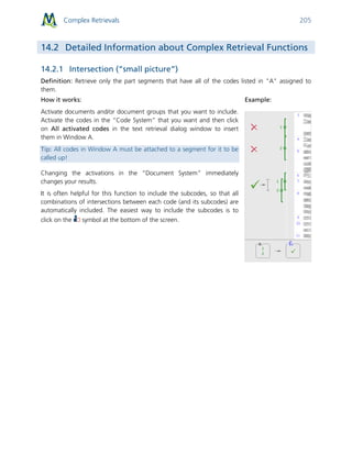 Complex Retrievals 205
14.2 Detailed Information about Complex Retrieval Functions
14.2.1 Intersection (“small picture”)
Definition: Retrieve only the part segments that have all of the codes listed in "A" assigned to
them.
How it works:
Activate documents and/or document groups that you want to include.
Activate the codes in the “Code System” that you want and then click
on All activated codes in the text retrieval dialog window to insert
them in Window A.
Tip: All codes in Window A must be attached to a segment for it to be
called up!
Changing the activations in the “Document System” immediately
changes your results.
It is often helpful for this function to include the subcodes, so that all
combinations of intersections between each code (and its subcodes) are
automatically included. The easiest way to include the subcodes is to
click on the symbol at the bottom of the screen.
Example:
 