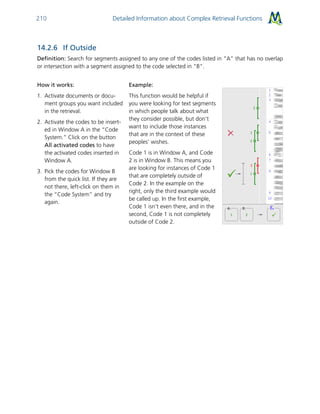 Detailed Information about Complex Retrieval Functions210
14.2.6 If Outside
Definition: Search for segments assigned to any one of the codes listed in "A" that has no overlap
or intersection with a segment assigned to the code selected in "B".
How it works:
1. Activate documents or docu-
ment groups you want included
in the retrieval.
2. Activate the codes to be insert-
ed in Window A in the “Code
System.” Click on the button
All activated codes to have
the activated codes inserted in
Window A.
3. Pick the codes for Window B
from the quick list. If they are
not there, left-click on them in
the “Code System” and try
again.
Example:
This function would be helpful if
you were looking for text segments
in which people talk about what
they consider possible, but don’t
want to include those instances
that are in the context of these
peoples’ wishes.
Code 1 is in Window A, and Code
2 is in Window B. This means you
are looking for instances of Code 1
that are completely outside of
Code 2. In the example on the
right, only the third example would
be called up. In the first example,
Code 1 isn’t even there, and in the
second, Code 1 is not completely
outside of Code 2.
 