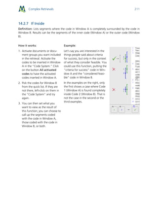 Complex Retrievals 211
14.2.7 If Inside
Definition: Lists segments where the code in Window A is completely surrounded by the code in
Window B. Results can be the segments of the inner code (Window A) or the outer code (Window
B).
How it works:
1. Activate documents or docu-
ment groups you want included
in the retrieval. Activate the
codes to be inserted in Window
A in the “Code System.” Click
on the button All activated
codes to have the activated
codes inserted in Window A.
2. Pick the codes for Window B
from the quick list. If they are
not there, left-click on them in
the “Code System” and try
again.
3. You can then set what you
want to view as the result of
this function; you can choose to
call up the segments coded
with the code in Window A,
those coded with the code in
Window B, or both.
Example:
Let’s say you are interested in the
things people said about criteria
for success, but only in the context
of what they consider feasible. You
could use this function, putting the
“criteria for success” code in Win-
dow A and the “considered feasi-
ble” code in Window B.
In the examples on the right, only
the first shows a case where Code
1 (Window A) is found completely
inside Code 2 (Window B). That is
not the case in the second or the
third examples.
 