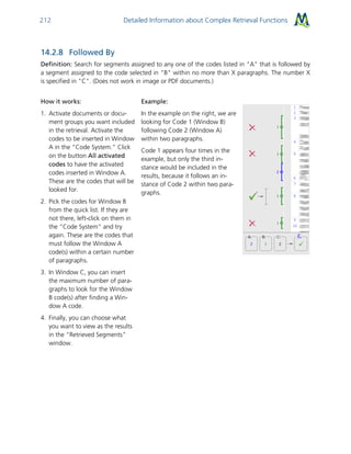 Detailed Information about Complex Retrieval Functions212
14.2.8 Followed By
Definition: Search for segments assigned to any one of the codes listed in "A" that is followed by
a segment assigned to the code selected in "B" within no more than X paragraphs. The number X
is specified in "C". (Does not work in image or PDF documents.)
How it works:
1. Activate documents or docu-
ment groups you want included
in the retrieval. Activate the
codes to be inserted in Window
A in the “Code System.” Click
on the button All activated
codes to have the activated
codes inserted in Window A.
These are the codes that will be
looked for.
2. Pick the codes for Window B
from the quick list. If they are
not there, left-click on them in
the “Code System” and try
again. These are the codes that
must follow the Window A
code(s) within a certain number
of paragraphs.
3. In Window C, you can insert
the maximum number of para-
graphs to look for the Window
B code(s) after finding a Win-
dow A code.
4. Finally, you can choose what
you want to view as the results
in the “Retrieved Segments”
window.
Example:
In the example on the right, we are
looking for Code 1 (Window B)
following Code 2 (Window A)
within two paragraphs.
Code 1 appears four times in the
example, but only the third in-
stance would be included in the
results, because it follows an in-
stance of Code 2 within two para-
graphs.
 