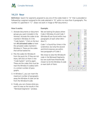 Complex Retrievals 213
14.2.9 Near
Definition: Search for segments assigned to any one of the codes listed in "A" that is preceded or
followed by a segment assigned to the code selected in "B" within no more than X paragraphs. The
number X is specified in "C". (Does not work in image or PDF documents.)
How it works:
1. Activate documents or document
groups you want included in the
retrieval. Activate the codes to be
inserted in Window A in the
“Code System.” Click on the but-
ton All activated codes to have
the activated codes inserted in
Window A. These are the codes
that will be looked for.
2. Pick the codes for Window B
from the quick list. If they are not
there, left-click on them in the
“Code System” and try again.
These are the codes that must be
near the Window A code(s) with-
in a certain number of para-
graphs.
3. In Window C, you can insert the
maximum number of paragraphs
away the Window A code can be
from the Window B code.
4. Finally, you can choose what you
want to view as the results in the
“Retrieved Segments” window.
Example:
We are looking for places where
Code 2 (Window A) and Code 1
(Window B) are found within two
paragraphs of each other (Win-
dow C).
Code 1 is found four times in the
screenshot, but only the second
and third instances are within
two paragraphs of Code 2.
We chose to view the Window B
code in the Retrieved Segments,
but we could have theoretically
chosen to list the Window A code
or even both of them.
 