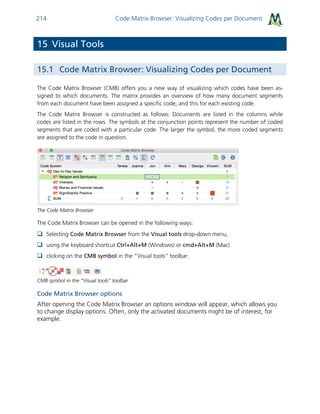 Code Matrix Browser: Visualizing Codes per Document214
15 Visual Tools
15.1 Code Matrix Browser: Visualizing Codes per Document
The Code Matrix Browser (CMB) offers you a new way of visualizing which codes have been as-
signed to which documents. The matrix provides an overview of how many document segments
from each document have been assigned a specific code, and this for each existing code.
The Code Matrix Browser is constructed as follows: Documents are listed in the columns while
codes are listed in the rows. The symbols at the conjunction points represent the number of coded
segments that are coded with a particular code. The larger the symbol, the more coded segments
are assigned to the code in question.
The Code Matrix Browser
The Code Matrix Browser can be opened in the following ways:
 Selecting Code Matrix Browser from the Visual tools drop-down menu,
 using the keyboard shortcut Ctrl+Alt+M (Windows) or cmd+Alt+M (Mac)
 clicking on the CMB symbol in the “Visual tools” toolbar.
CMB symbol in the “Visual tools” toolbar
Code Matrix Browser options
After opening the Code Matrix Browser an options window will appear, which allows you
to change display options. Often, only the activated documents might be of interest, for
example.
 