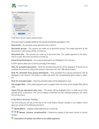 Visual Tools 215
Code Matrix Browser options dialog window
First you have to decide whether the results should be grouped or not:
Documents – No grouping, every document has a column.
Document groups – The columns are made up of document groups. The coded segments of the
documents in each group will be summed up.
Document sets – The columns are made up of document sets. The coded segments of the docu-
ments in each document set will be summed up.
Focus Group Participants – Focus group participants are displayed in the columns.
Further options allow you to restrict and adjust the display:
Only for activated documents – Only the activated documents will be displayed. (If there are no
activated documents in a document group or document set, the CMB will be empty.)
Only for activated focus group participants – Only activated focus group participants will be
displayed in the columns. This option is visible only when the corresponding option above is select-
ed.
Only for activated codes – Only the activated codes will be displayed as rows.
Use weight filter – Only coded segments with a weight within the limits of the weight filter will be
used.
Count hits per document only once – This option will be displayed only if a code occurs infre-
quently within a document. The unit of analysis is therefore not the individual segment, but rather
the full document.
Code Matrix Browser Toolbar
The first thing you will see at the top of the Code Matrix Browser window is the toolbar, which
gives you access to the following functions:
Quote Matrix – Displays coded segments as an Excel file
Names, columns: none/short/full – Determines display of document names in column
headers.
Calculation of symbol size refers to all coded segments.
 