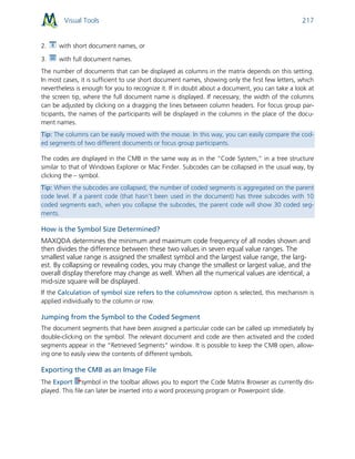 Visual Tools 217
2. with short document names, or
3. with full document names.
The number of documents that can be displayed as columns in the matrix depends on this setting.
In most cases, it is sufficient to use short document names, showing only the first few letters, which
nevertheless is enough for you to recognize it. If in doubt about a document, you can take a look at
the screen tip, where the full document name is displayed. If necessary, the width of the columns
can be adjusted by clicking on a dragging the lines between column headers. For focus group par-
ticipants, the names of the participants will be displayed in the columns in the place of the docu-
ment names.
Tip: The columns can be easily moved with the mouse. In this way, you can easily compare the cod-
ed segments of two different documents or focus group participants.
The codes are displayed in the CMB in the same way as in the “Code System,” in a tree structure
similar to that of Windows Explorer or Mac Finder. Subcodes can be collapsed in the usual way, by
clicking the – symbol.
Tip: When the subcodes are collapsed, the number of coded segments is aggregated on the parent
code level. If a parent code (that hasn’t been used in the document) has three subcodes with 10
coded segments each, when you collapse the subcodes, the parent code will show 30 coded seg-
ments.
How is the Symbol Size Determined?
MAXQDA determines the minimum and maximum code frequency of all nodes shown and
then divides the difference between these two values in seven equal value ranges. The
smallest value range is assigned the smallest symbol and the largest value range, the larg-
est. By collapsing or revealing codes, you may change the smallest or largest value, and the
overall display therefore may change as well. When all the numerical values are identical, a
mid-size square will be displayed.
If the Calculation of symbol size refers to the column/row option is selected, this mechanism is
applied individually to the column or row.
Jumping from the Symbol to the Coded Segment
The document segments that have been assigned a particular code can be called up immediately by
double-clicking on the symbol. The relevant document and code are then activated and the coded
segments appear in the “Retrieved Segments” window. It is possible to keep the CMB open, allow-
ing one to easily view the contents of different symbols.
Exporting the CMB as an Image File
The Export symbol in the toolbar allows you to export the Code Matrix Browser as currently dis-
played. This file can later be inserted into a word processing program or Powerpoint slide.
 