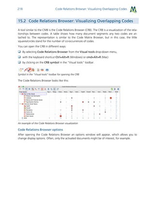 Code Relations Browser: Visualizing Overlapping Codes218
15.2 Code Relations Browser: Visualizing Overlapping Codes
A tool similar to the CMB is the Code Relations Browser (CRB). The CRB is a visualization of the rela-
tionships between codes. A table shows how many document segments any two codes are at-
tached to. The representation is similar to the Code Matrix Browser, but in this case, the little
squares/circles stand for the number of co-occurrences of codes.
You can open the CRB in different ways:
 By selecting Code Relations Browser from the Visual tools drop-down menu,
 with the keyboard shortcut Ctrl+Alt+R (Windows) or cmd+Alt+R (Mac)
 by clicking on the CRB symbol in the “Visual tools” toolbar.
Symbol in the “Visual tools” toolbar for opening the CRB
The Code Relations Browser looks like this:
An example of the Code Relations Browser visualization
Code Relations Browser options
After opening the Code Relations Browser an options window will appear, which allows you to
change display options. Often, only the activated documents might be of interest, for example.
 