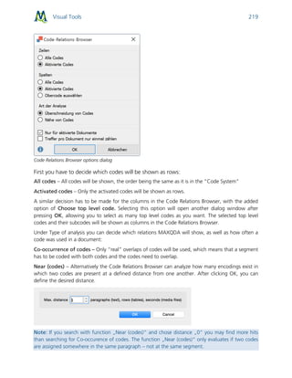 Visual Tools 219
Code Relations Browser options dialog
First you have to decide which codes will be shown as rows:
All codes – All codes will be shown, the order being the same as it is in the “Code System”
Activated codes – Only the activated codes will be shown as rows.
A similar decision has to be made for the columns in the Code Relations Browser, with the added
option of Choose top level code. Selecting this option will open another dialog window after
pressing OK, allowing you to select as many top level codes as you want. The selected top level
codes and their subcodes will be shown as columns in the Code Relations Browser.
Under Type of analysis you can decide which relations MAXQDA will show, as well as how often a
code was used in a document:
Co-occurrence of codes – Only “real” overlaps of codes will be used, which means that a segment
has to be coded with both codes and the codes need to overlap.
Near (codes) – Alternatively the Code Relations Browser can analyze how many encodings exist in
which two codes are present at a defined distance from one another. After clicking OK, you can
define the desired distance.
Note: If you search with function „Near (codes)“ and chose distance „0“ you may find more hits
than searching for Co-occurence of codes. The function „Near (codes)“ only evaluates if two codes
are assigned somewhere in the same paragraph – not at the same segment.
 