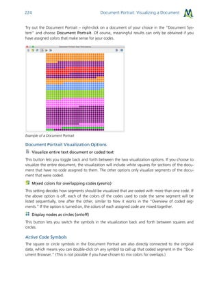 Document Portrait: Visualizing a Document224
Try out the Document Portrait – right-click on a document of your choice in the “Document Sys-
tem” and choose Document Portrait. Of course, meaningful results can only be obtained if you
have assigned colors that make sense for your codes.
Example of a Document Portrait
Document Portrait Visualization Options
Visualize entire text document or coded text
This button lets you toggle back and forth between the two visualization options. If you choose to
visualize the entire document, the visualization will include white squares for sections of the docu-
ment that have no code assigned to them. The other options only visualize segments of the docu-
ment that were coded.
Mixed colors for overlapping codes (yes/no)
This setting decides how segments should be visualized that are coded with more than one code. If
the above option is off, each of the colors of the codes used to code the same segment will be
listed sequentially, one after the other, similar to how it works in the “Overview of coded seg-
ments.” If the option is turned on, the colors of each assigned code are mixed together.
Display nodes as circles (on/off)
This button lets you switch the symbols in the visualization back and forth between squares and
circles.
Active Code Symbols
The square or circle symbols in the Document Portrait are also directly connected to the original
data, which means you can double-click on any symbol to call up that coded segment in the “Doc-
ument Browser.” (This is not possible if you have chosen to mix colors for overlaps.)
 