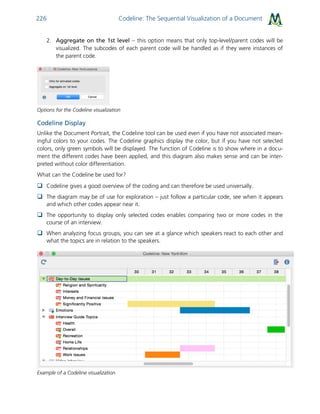 Codeline: The Sequential Visualization of a Document226
2. Aggregate on the 1st level – this option means that only top-level/parent codes will be
visualized. The subcodes of each parent code will be handled as if they were instances of
the parent code.
Options for the Codeline visualization
Codeline Display
Unlike the Document Portrait, the Codeline tool can be used even if you have not associated mean-
ingful colors to your codes. The Codeline graphics display the color, but if you have not selected
colors, only green symbols will be displayed. The function of Codeline is to show where in a docu-
ment the different codes have been applied, and this diagram also makes sense and can be inter-
preted without color differentiation.
What can the Codeline be used for?
 Codeline gives a good overview of the coding and can therefore be used universally.
 The diagram may be of use for exploration – just follow a particular code, see when it appears
and which other codes appear near it.
 The opportunity to display only selected codes enables comparing two or more codes in the
course of an interview.
 When analyzing focus groups, you can see at a glance which speakers react to each other and
what the topics are in relation to the speakers.
Example of a Codeline visualization
 