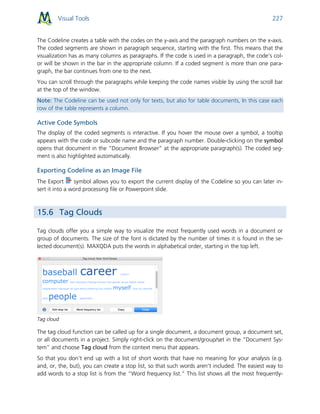 Visual Tools 227
The Codeline creates a table with the codes on the y-axis and the paragraph numbers on the x-axis.
The coded segments are shown in paragraph sequence, starting with the first. This means that the
visualization has as many columns as paragraphs. If the code is used in a paragraph, the code’s col-
or will be shown in the bar in the appropriate column. If a coded segment is more than one para-
graph, the bar continues from one to the next.
You can scroll through the paragraphs while keeping the code names visible by using the scroll bar
at the top of the window.
Note: The Codeline can be used not only for texts, but also for table documents, In this case each
row of the table represents a column.
Active Code Symbols
The display of the coded segments is interactive. If you hover the mouse over a symbol, a tooltip
appears with the code or subcode name and the paragraph number. Double-clicking on the symbol
opens that document in the “Document Browser” at the appropriate paragraph(s). The coded seg-
ment is also highlighted automatically.
Exporting Codeline as an Image File
The Export symbol allows you to export the current display of the Codeline so you can later in-
sert it into a word processing file or Powerpoint slide.
15.6 Tag Clouds
Tag clouds offer you a simple way to visualize the most frequently used words in a document or
group of documents. The size of the font is dictated by the number of times it is found in the se-
lected document(s). MAXQDA puts the words in alphabetical order, starting in the top left.
Tag cloud
The tag cloud function can be called up for a single document, a document group, a document set,
or all documents in a project. Simply right-click on the document/group/set in the “Document Sys-
tem” and choose Tag cloud from the context menu that appears.
So that you don’t end up with a list of short words that have no meaning for your analysis (e.g.
and, or, the, but), you can create a stop list, so that such words aren’t included. The easiest way to
add words to a stop list is from the “Word frequency list.” This list shows all the most frequently-
 