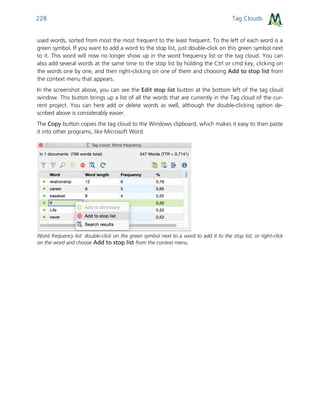 Tag Clouds228
used words, sorted from most the most frequent to the least frequent. To the left of each word is a
green symbol. If you want to add a word to the stop list, just double-click on this green symbol next
to it. This word will now no longer show up in the word frequency list or the tag cloud. You can
also add several words at the same time to the stop list by holding the Ctrl or cmd key, clicking on
the words one by one, and then right-clicking on one of them and choosing Add to stop list from
the context menu that appears.
In the screenshot above, you can see the Edit stop list button at the bottom left of the tag cloud
window. This button brings up a list of all the words that are currently in the Tag cloud of the cur-
rent project. You can here add or delete words as well, although the double-clicking option de-
scribed above is considerably easier.
The Copy button copies the tag cloud to the Windows clipboard, which makes it easy to then paste
it into other programs, like Microsoft Word.
Word frequency list: double-click on the green symbol next to a word to add it to the stop list, or right-click
on the word and choose Add to stop list from the context menu.
 