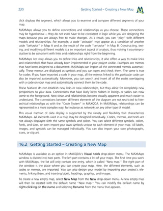 Getting Started – Creating a New Map230
click displays the segment, which allows you to examine and compare different segments of your
map.
MAXMaps allows you to define connections and relationships as you choose. These connections
may be hypothetical -- they do not even have to be consistent in logic while you are designing the
maps because you are always free to make changes. As a result, you can “play” with different
models and relationships. For example, a code “attitude” may appear as a condition of another
code “behavior” in Map A and as the result of the code “behavior” in Map B. Constructing, test-
ing, and modifying different models is a an important aspect of analysis, thus making it counterpro-
ductive to be consistent with links and relationships right from the beginning.
MAXMaps not only allows you to define links and relationships, it also offers a way to make links
and relationships that have already been implemented in your project visible. Examples are memos
that have been assigned to a document: MAXMaps can import all the connected memos automati-
cally. These memos are displayed as symbols and you can open and check them. The same is true
for codes: If you have imported a code in your map, all the memos linked to this particular code can
also be imported automatically. Moreover, you can search and insert all of the codes overlapping
with a code on your map and automatically connect them to the code.
These features do not establish new links or new relationships, but they allow for completely new
perspectives to your data. Connections that have likely been hidden in listings or tables can now
come to the foreground. New views and relationships become visually apparent and much easier to
understand. The connections between different elements of the diagram are not restricted to hier-
archical relationships as with the “Code System” in MAXQDA. In MAXMaps, relationships can be
represented in a more complex way, for instance as networks or any other type of model.
This visual method of data display is supported by the variety and flexibility that characterizes
MAXMaps. All elements used in a map may be designed individually. Codes, memos, and texts are
not always displayed with the same symbols and colors. You can select different symbols, colors,
fonts, and sizes, or even import your own symbols unique to each element of your map. All labels,
images, and symbols can be managed individually. You can also import your own photographs,
icons, or clip art.
16.2 Getting Started – Creating a New Map
MAXMaps is available as an option in MAXQDA’s Visual tools drop-down menu. The MAXMaps
window is divided into two parts. The left part contains a list of your maps. The first time you work
with MAXMaps, the list will only contain one entry, which is called “New map." The right part of
the window is the place where you can create your map. Here, the different elements, such as
codes or memos, are imported. You can also design your model by importing your project’s ele-
ments, linking them, and inserting labels, headings, graphics, and images.
To create a new empty map, select New Map from the New drop-down menu. A new empty map
will then be created with the default name “New map." You can modify the default name by
right-clicking on the name and selecting Rename from the menu that appears.
 