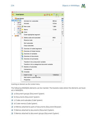 Objects in MAXMaps234
Inserting an element via the context menu
The following MAXQDA elements can be inserted. The brackets state where the elements are locat-
ed in MAXQDA:
 a) Document groups (Document System).
 b) Documents (Document System).
 c) Codes and subcodes (Code System).
 d) Code memos (Code System).
 e) Memos attached to parts of documents (Document Browser).
 f) Memos attached to documents (Document System).
 f) Memos attached to document groups (Document System).
 
