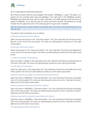 MAXMaps 235
 h) Coded segments (Retrieved Segments).
All of these functions listed are only available if the window “MAXMaps” is open. The object is im-
ported into the currently active map and displayed in the right part of the MAXMaps window.
MAXMaps will inherit the same color of codes, subcodes, and coded segments that have been as-
signed in MAXQDA. This is also the case for memos and memo symbols. All elements are usually
inserted into the upper left corner of the drawing pad if enough room is available.
Tip: The fastest way to import objects is by holding down the Alt key and double-clicking on the
selected item.
The specific import procedures occur as follows:
a) Document groups (Document System):
Select the document group in the “Document System” first, then hold down the Alt key and dou-
ble-click on the name of the text group. The choice can alternatively be carried out via the right
mouse button.
b) Document (Document system):
Select the document in the “Document System” first, then hold down the Alt key and double-click
on the name of the document group. The choice can alternatively be carried out via the right mouse
button.
c) Codes and subcodes (Code System):
Select the code or subcode in the code system first, then hold down the Alt key and double-click on
the name of the code. The choice can alternatively be carried out via the right mouse button.
d) Code memos (Code System):
Select the code memo in the code system first, then hold down the Alt key and double-click on the
memo symbol. The choice can alternatively be carried out via the right mouse button.
e) Memos attached to passages of a document (Document Browser):
Select the memo in MAXQDA’s “Document Browser” first, then hold down the Alt key and double-
click on the memo symbol. The choice can alternatively be carried out via the “Overview of memos”
table and use of the right mouse button.
f) Memos attached to documents (Document System):
Select the memo in MAXQDA’s “Document System” first, then hold down the Alt key and double-
click on the memo symbol. The choice can alternatively be carried out via the “Overview of memos”
table and use of the right mouse button.
g) Memos attached to a document group (Document System):
Select the memo in MAXQDA’s “Document System” first, then hold down the Alt key and double-
click on the memo symbol. The choice can alternatively be carried out via the “Overview of memos”
table and use of the right mouse button.
h) Coded segments (Retrieved Segments):
 