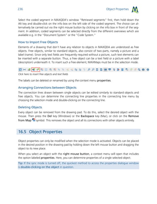 Object Properties236
Select the coded segment in MAXQDA’s window “Retrieved segments” first, then hold down the
Alt key and double-click on the info box on the left side of the coded segment. The choice can al-
ternatively be carried out via the right mouse button by clicking on the info box in front of the seg-
ment. In addition, coded segments can be selected directly from the different overviews which are
available e.g. in the “Document System” or the “Code System.”
How to Import Free Objects
Elements of a drawing that don't have any relation to objects in MAXQDA are understood as free
objects. Free objects, similar to standard objects, also consist of two parts, namely a picture and a
label (name). Since only text fields are frequently required without a picture, such text elements can
be inserted with a separate button. Thus, a free object can be a text field or a picture with a label
(description) underneath it. To insert such a free element, MAXMaps must be in the selection mode.
Click here to insert free objects and text fields
The labels can be deleted or renamed by using the context menu properties.
Arranging Connections between Objects
The connection lines drawn between single objects can be edited similarly to standard objects and
free objects. You can determine the connecting line properties in the connecting line menu by
choosing the selection mode and double-clicking on the connecting line.
Deleting Objects
Every object can be removed from the drawing pad. To do this, select the desired object with the
mouse. Then press the Del key (Windows) or the Backspace key (Mac), or click on the Remove
from Map symbol. This removes the object and all its connections with other objects entirely.
16.5 Object Properties
Object properties can only be modified when the selection mode is activated. Objects can be placed
in the desired position in the drawing pad by holding down the left mouse button and dragging the
object to its new place.
When you select an object with the right mouse button, a context menu will open that includes
the option labeled properties. Here, you can determine properties of a single selected object.
Tip: If the sync mode is turned off, the quickest method to access the properties dialogue window
is double-clicking on the object in question.
 