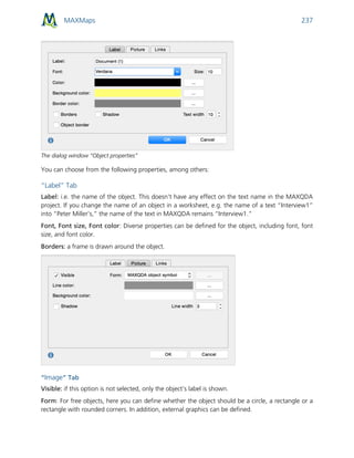 MAXMaps 237
The dialog window “Object properties”
You can choose from the following properties, among others:
“Label” Tab
Label: i.e. the name of the object. This doesn't have any effect on the text name in the MAXQDA
project. If you change the name of an object in a worksheet, e.g. the name of a text “Interview1”
into “Peter Miller’s,” the name of the text in MAXQDA remains “Interview1.”
Font, Font size, Font color: Diverse properties can be defined for the object, including font, font
size, and font color.
Borders: a frame is drawn around the object.
“Image” Tab
Visible: if this option is not selected, only the object’s label is shown.
Form: For free objects, here you can define whether the object should be a circle, a rectangle or a
rectangle with rounded corners. In addition, external graphics can be defined.
 