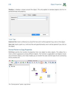 Object Properties238
Shadow: a shadow is drawn around the object. This only applies to standard objects (not for im-
ported bitmaps and graphics).
“Link” Tab
External link: Insert a reference to a local file here and it will be opened if you click on the object.
Geo Link: Insert a path to a .kml/.kmz file with geoinformation and it will be opened if you click on
the object.
Format Painter to Copy Properties
MAXMaps permits the transfer of properties from one object to other objects. This allows for a
more uniform appearance among different objects. The function is applicable to all objects includ-
ing connection objects, and it also enables you to transfer the color and line type of one connecting
line to another one.
The “format painter” option: copy format
 