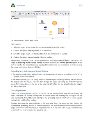 MAXMaps 239
The “format painter” option: apply format
How it works:
1. Select the object whose properties you wish to assign to another object.
2. Click on the option format painter in the toolbar.
3. Select the target object, i.e. the object to which the format shall be applied.
4. Click on the option format transfer in the toolbar.
Subsequently, the same format can be applied to an arbitrary number of objects. You can do this
simply by selecting these desired objects and then choosing the format painter option. If you
wish to transfer the format to several objects at the same time, you must select all of them using
the mouse and holding down the Ctrl key.
Extending and Reducing the Size of Objects
In the selection mode, every selected object can be extended or reduced by clicking on the “+” or
“-” symbols found in the toolbar.
In the selection mode, you can jointly extend or reduce objects simply by drawing a frame around
the objects with the mouse. You can then change the object size using the method described
above. The relation between the size of the picture and the font size can be defined in the proper-
ties dialogue window.
Grouping Objects
Objects can be arranged into groups. To do this, use the mouse to first draw a frame around the
object. The same can also be accomplished by holding down the Shift key and clicking on the de-
sired objects one after another and clicking on the Grouping symbol, which can be found approx-
imately in the middle of the toolbar.
Grouped objects can be separated again in the same way: Select the group and then click on the
icon Resolve grouping. Within an established group, the separate elements of the group can no
longer be modified with the individual properties menu. If at any point later on, you wish to modify
an element, you have to resolve the grouping first.
 